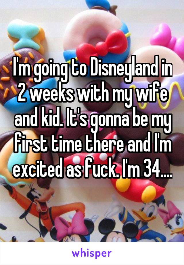 I'm going to Disneyland in 2 weeks with my wife and kid. It's gonna be my first time there and I'm excited as fuck. I'm 34.... 
