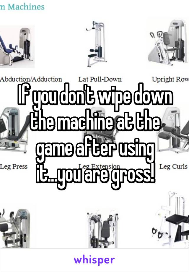 If you don't wipe down the machine at the game after using it...you are gross!