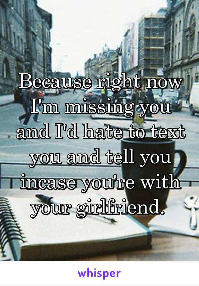 Because right now I'm missing you and I'd hate to text you and tell you incase you're with your girlfriend. 