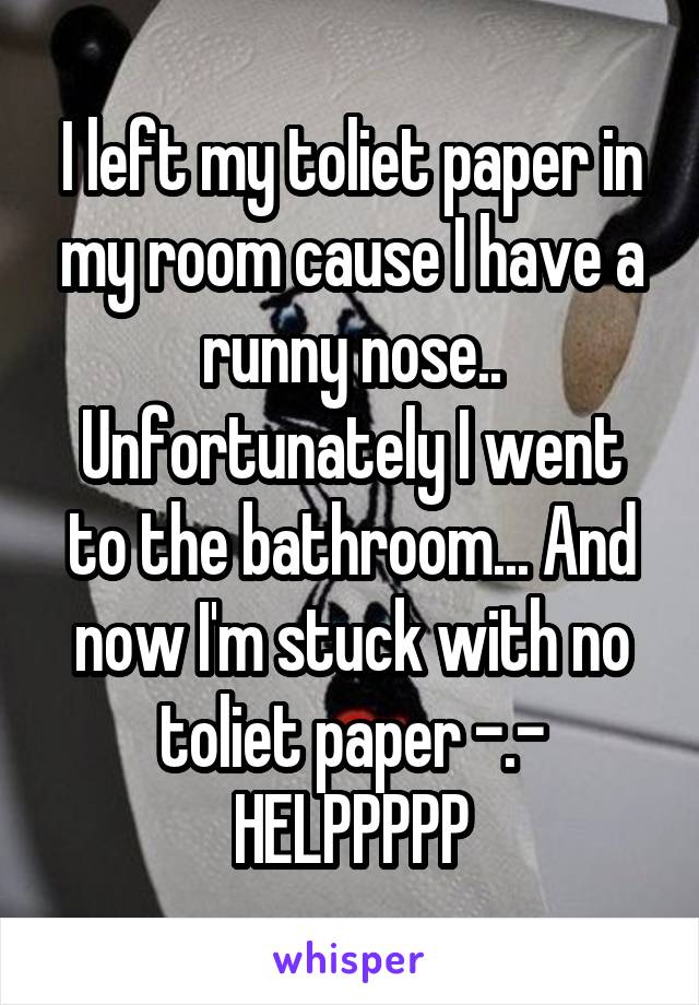 I left my toliet paper in my room cause I have a runny nose.. Unfortunately I went to the bathroom... And now I'm stuck with no toliet paper -.- HELPPPPP