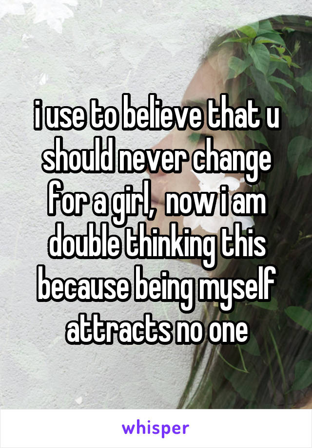 i use to believe that u should never change for a girl,  now i am double thinking this because being myself attracts no one