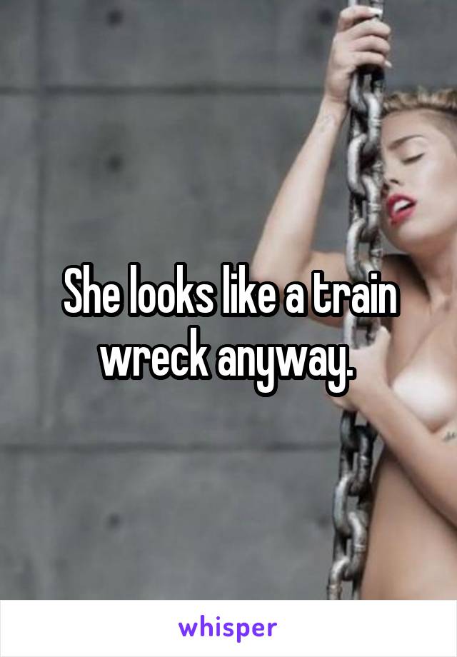 She looks like a train wreck anyway. 