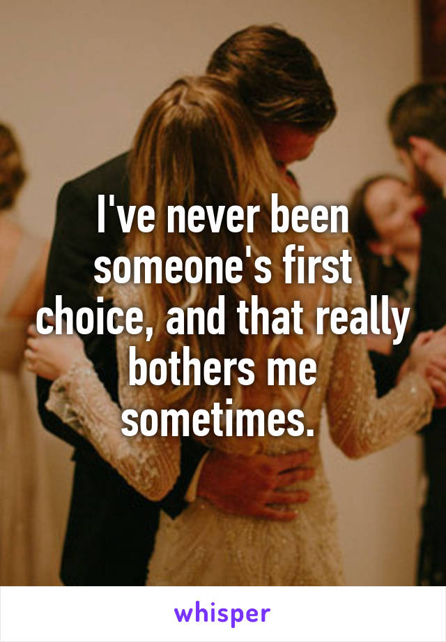 I've never been someone's first choice, and that really bothers me sometimes. 