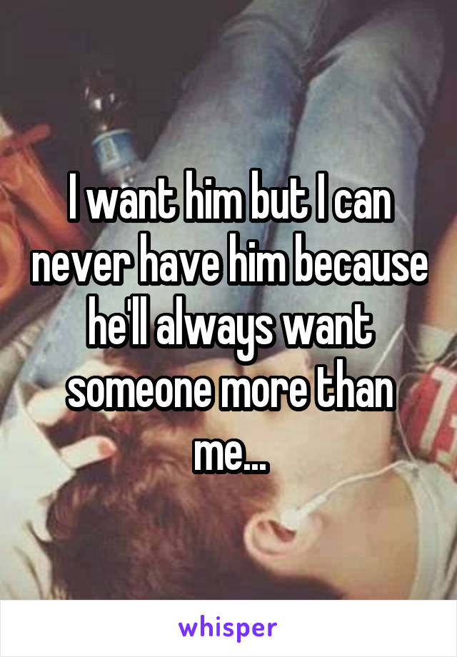 I want him but I can never have him because he'll always want someone more than me...