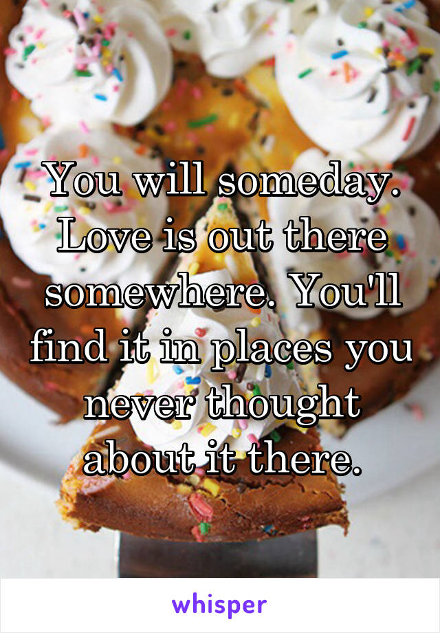 You will someday. Love is out there somewhere. You'll find it in places you never thought about it there.