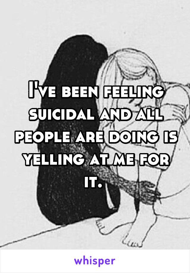 I've been feeling suicidal and all people are doing is yelling at me for it. 