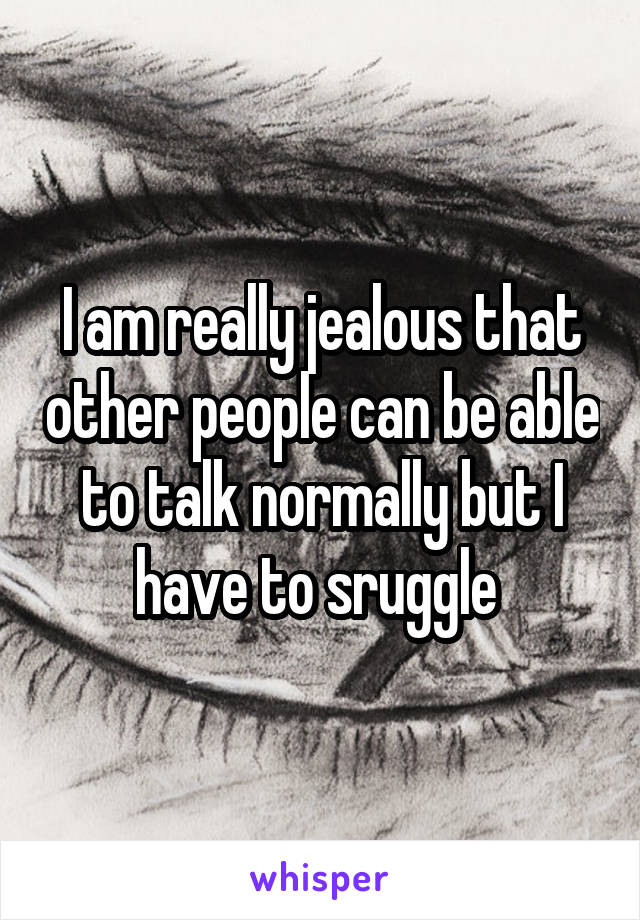 I am really jealous that other people can be able to talk normally but I have to sruggle 