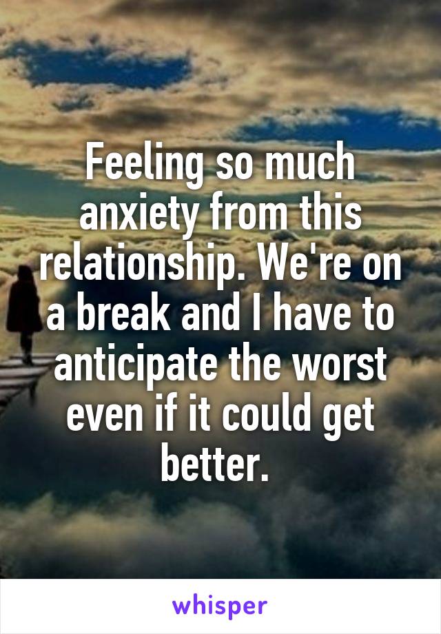 Feeling so much anxiety from this relationship. We're on a break and I have to anticipate the worst even if it could get better. 