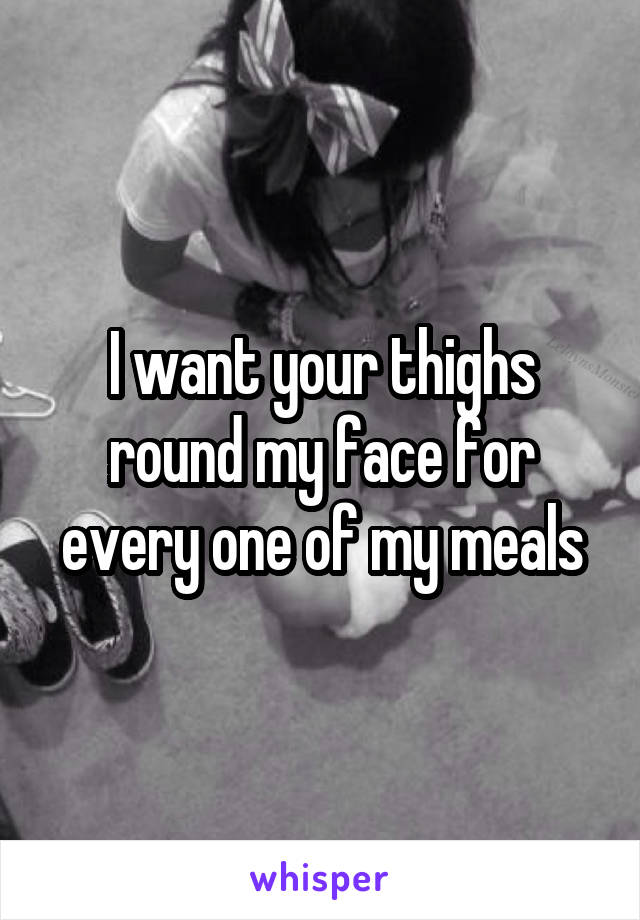 I want your thighs round my face for every one of my meals