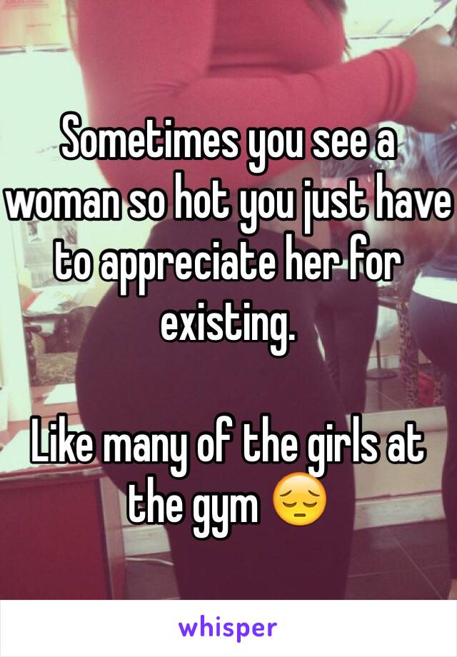 Sometimes you see a woman so hot you just have to appreciate her for existing.

Like many of the girls at the gym 😔