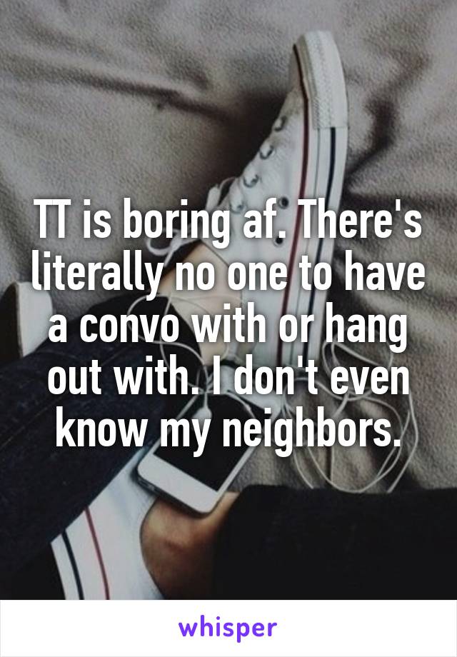 TT is boring af. There's literally no one to have a convo with or hang out with. I don't even know my neighbors.