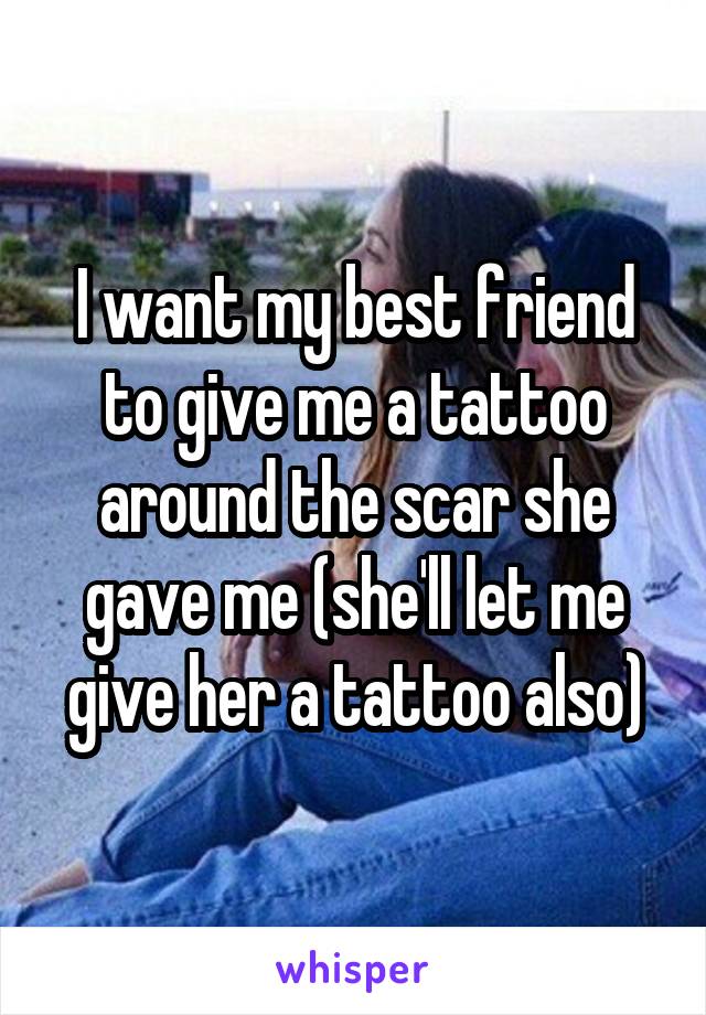 I want my best friend to give me a tattoo around the scar she gave me (she'll let me give her a tattoo also)