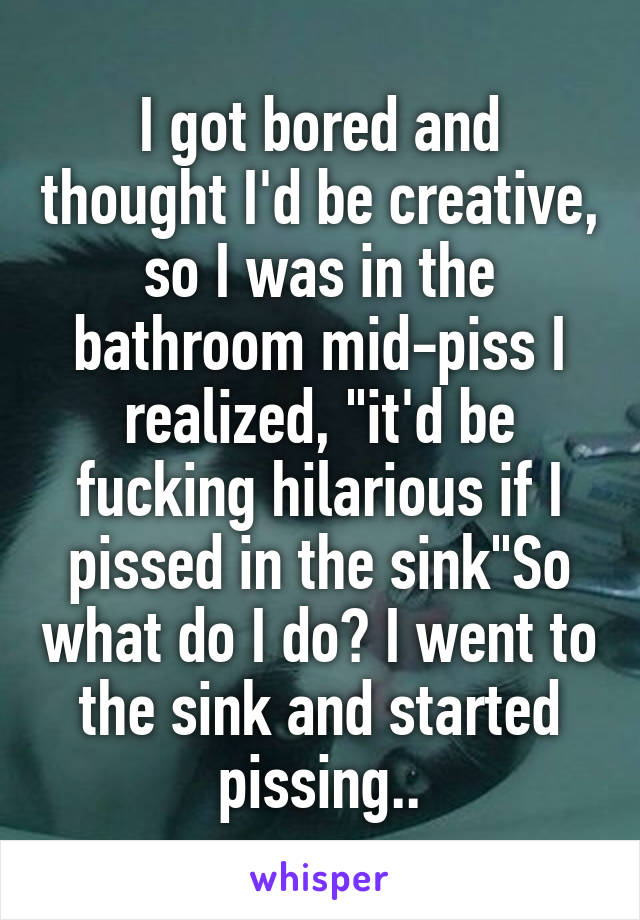 I got bored and thought I'd be creative, so I was in the bathroom mid-piss I realized, "it'd be fucking hilarious if I pissed in the sink"So what do I do? I went to the sink and started pissing..