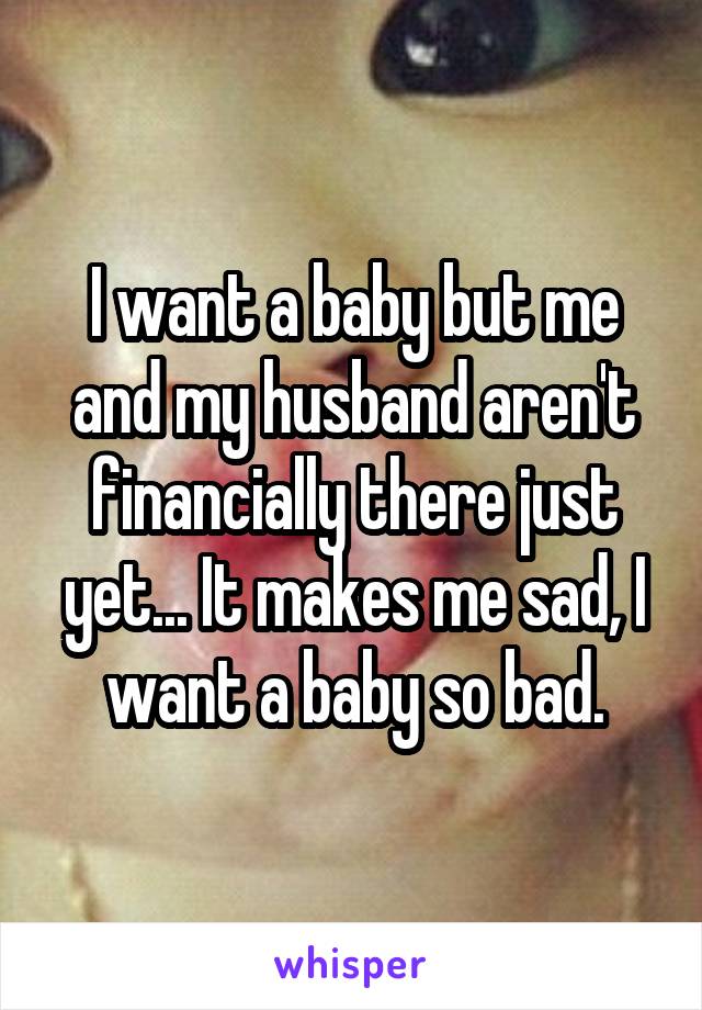 I want a baby but me and my husband aren't financially there just yet... It makes me sad, I want a baby so bad.