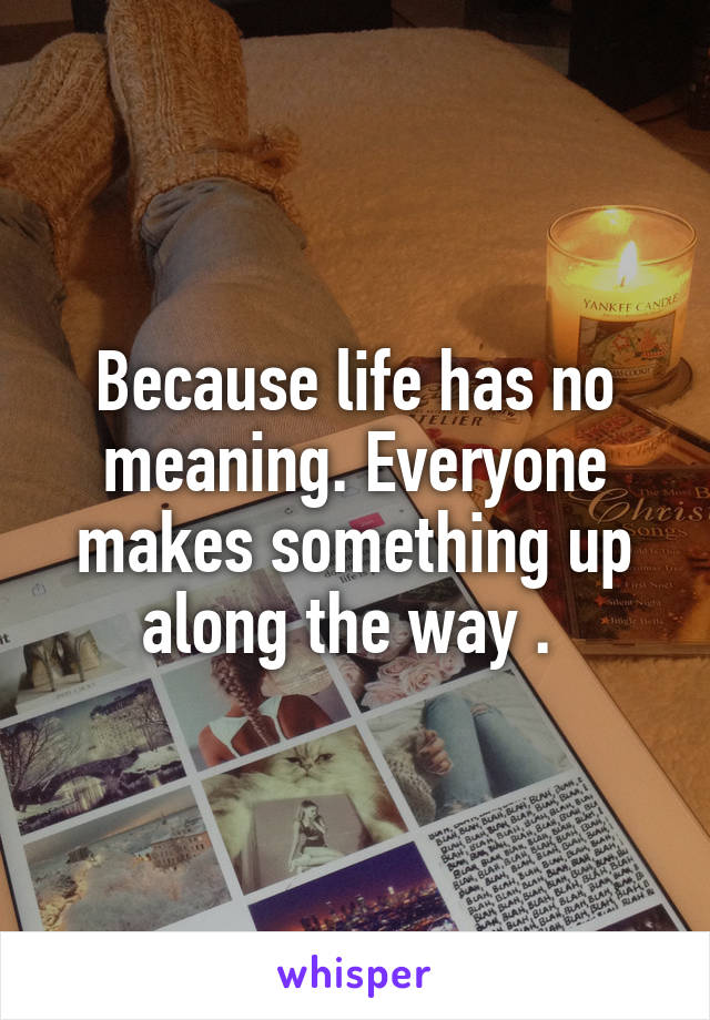 Because life has no meaning. Everyone makes something up along the way . 