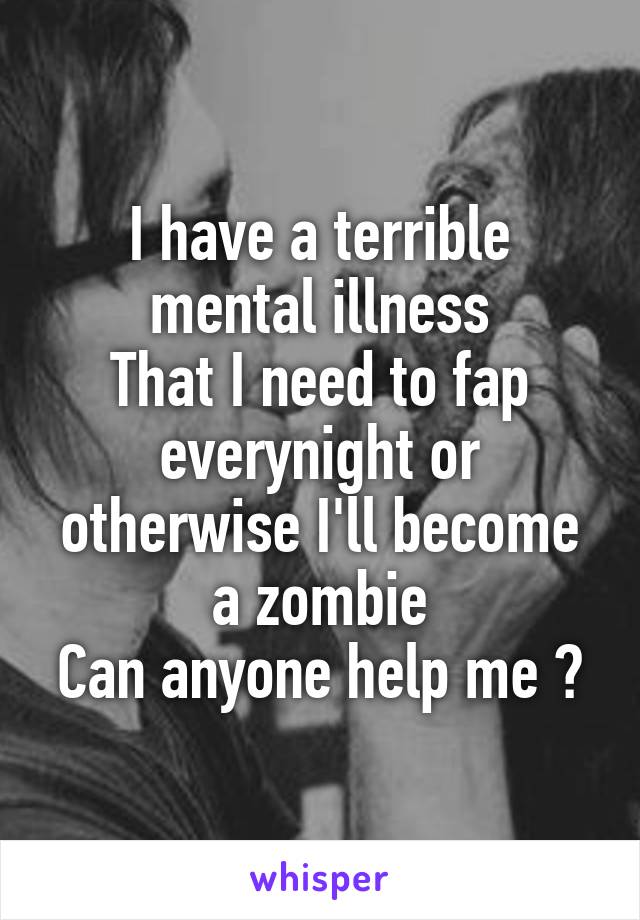 I have a terrible mental illness
That I need to fap everynight or otherwise I'll become a zombie
Can anyone help me ?