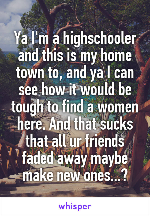 Ya I'm a highschooler and this is my home town to, and ya I can see how it would be tough to find a women here. And that sucks that all ur friends faded away maybe make new ones...?