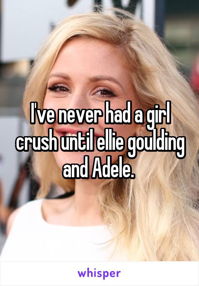 I've never had a girl crush until ellie goulding and Adele. 