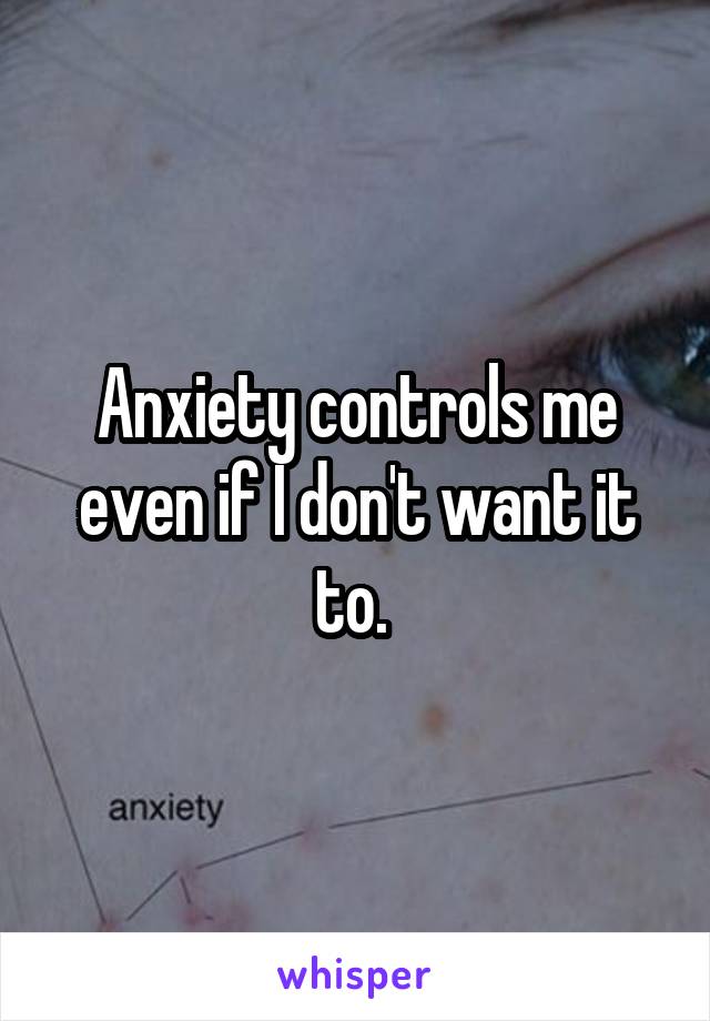 Anxiety controls me even if I don't want it to. 