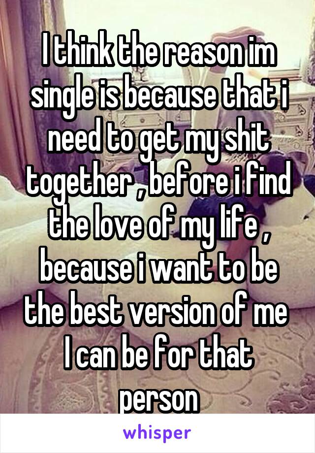 I think the reason im single is because that i need to get my shit together , before i find the love of my life , because i want to be the best version of me 
I can be for that person