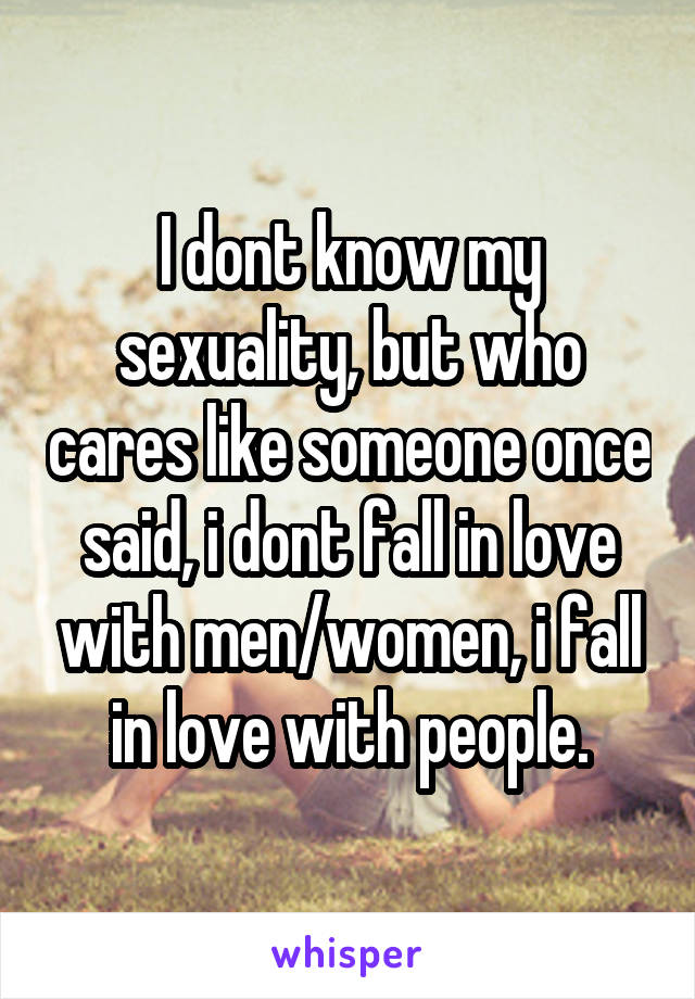 I dont know my sexuality, but who cares like someone once said, i dont fall in love with men/women, i fall in love with people.