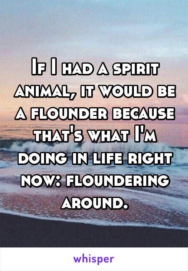 If I had a spirit animal, it would be a flounder because that's what I'm doing in life right now: floundering around.