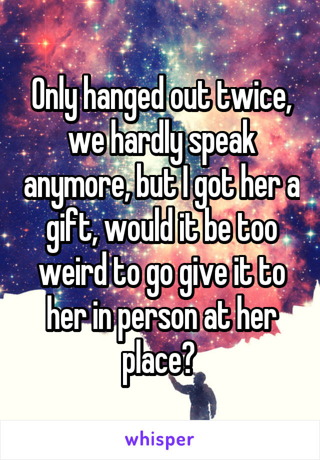 Only hanged out twice, we hardly speak anymore, but I got her a gift, would it be too weird to go give it to her in person at her place? 