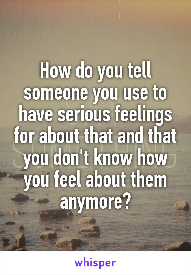 How do you tell someone you use to have serious feelings for about that and that you don't know how you feel about them anymore?