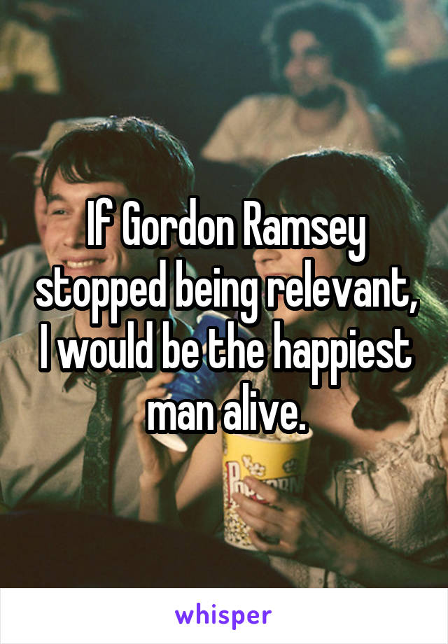 If Gordon Ramsey stopped being relevant, I would be the happiest man alive.