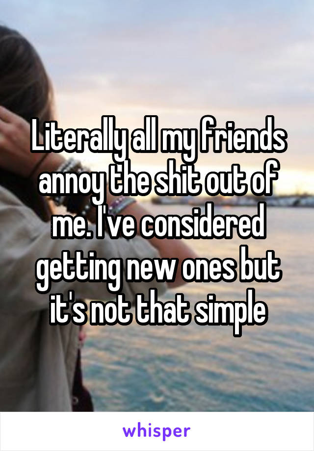 Literally all my friends annoy the shit out of me. I've considered getting new ones but it's not that simple