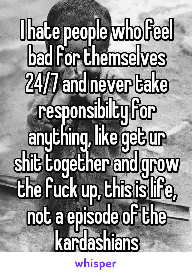 I hate people who feel bad for themselves 24/7 and never take responsibilty for anything, like get ur shit together and grow the fuck up, this is life, not a episode of the kardashians