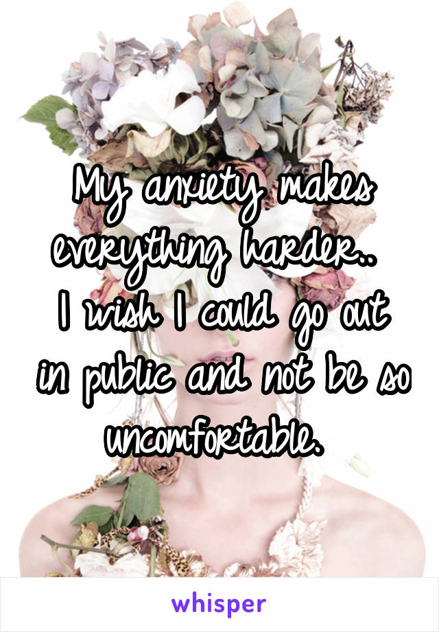 My anxiety makes everything harder.. 
I wish I could go out in public and not be so uncomfortable. 