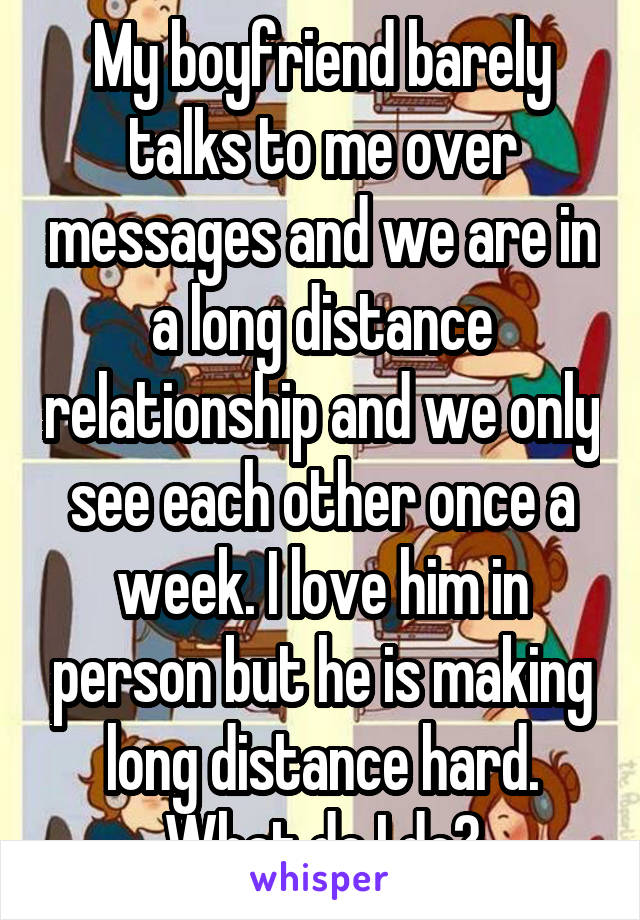 My boyfriend barely talks to me over messages and we are in a long distance relationship and we only see each other once a week. I love him in person but he is making long distance hard. What do I do?