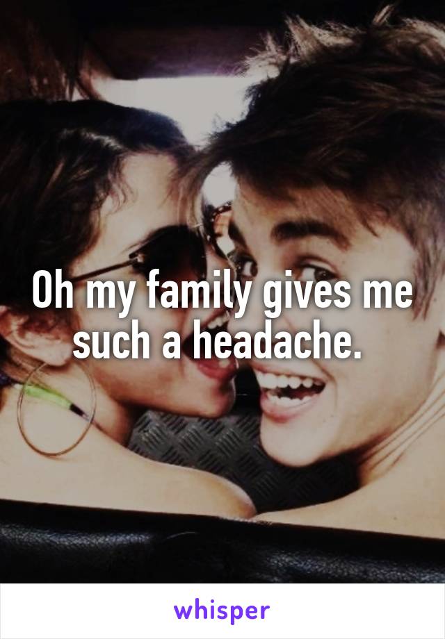 Oh my family gives me such a headache. 