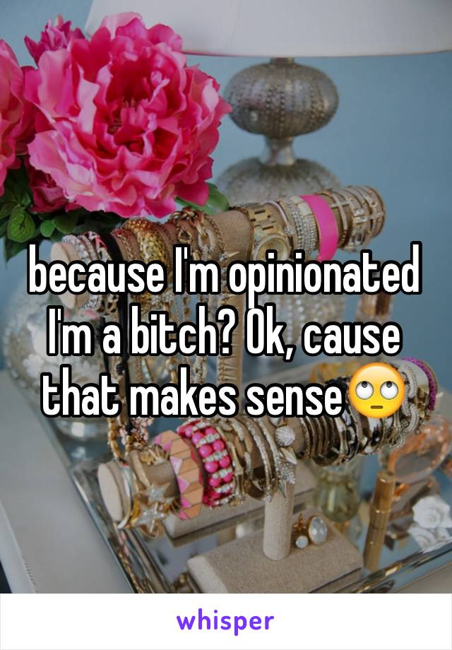 because I'm opinionated I'm a bitch? Ok, cause that makes sense🙄