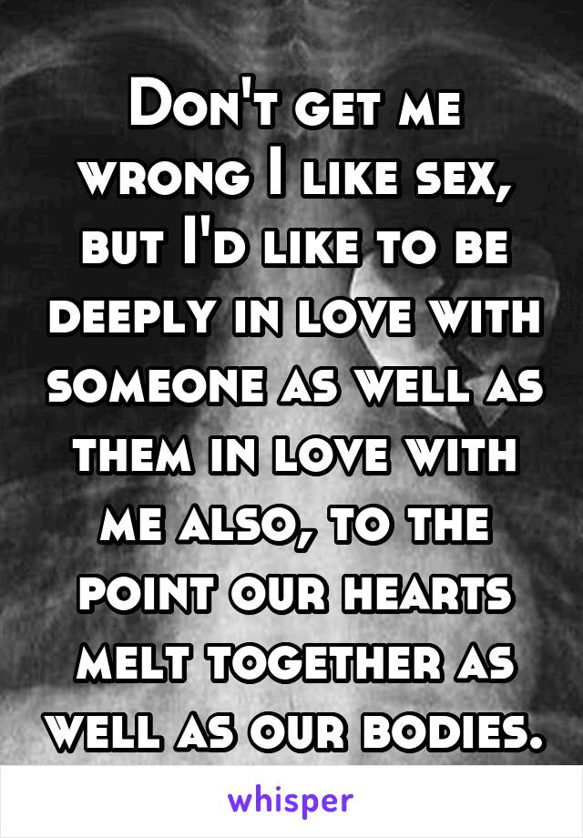 Don't get me wrong I like sex, but I'd like to be deeply in love with someone as well as them in love with me also, to the point our hearts melt together as well as our bodies.