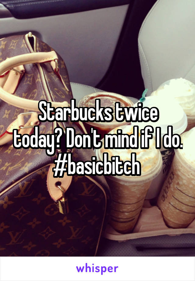 Starbucks twice today? Don't mind if I do. #basicbitch 