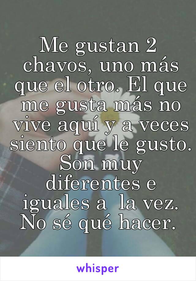 Me gustan 2 chavos, uno más que el otro. El que me gusta más no vive aquí y a veces siento que le gusto. Son muy diferentes e iguales a  la vez. No sé qué hacer. 