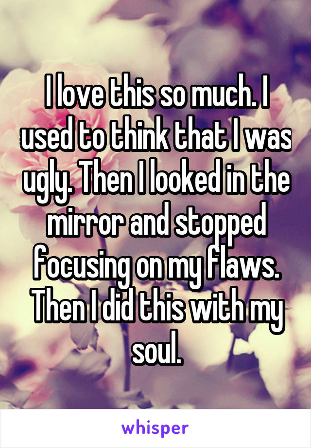 I love this so much. I used to think that I was ugly. Then I looked in the mirror and stopped focusing on my flaws. Then I did this with my soul.
