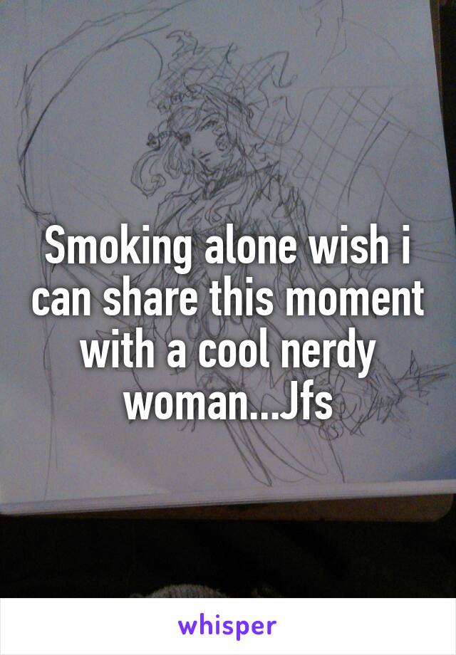 Smoking alone wish i can share this moment with a cool nerdy woman...Jfs