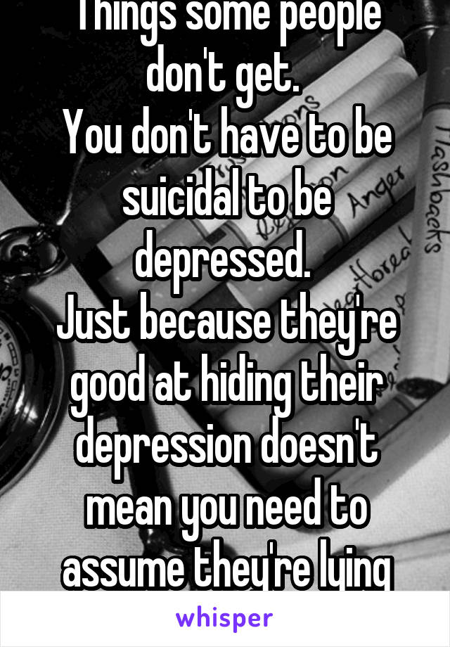 Things some people don't get. 
You don't have to be suicidal to be depressed. 
Just because they're good at hiding their depression doesn't mean you need to assume they're lying about being depressed.