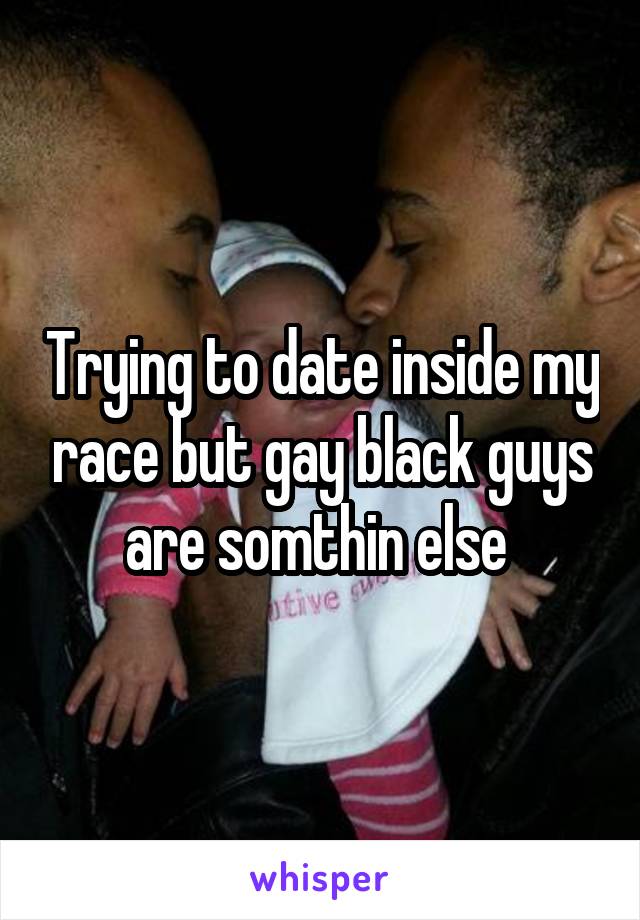 Trying to date inside my race but gay black guys are somthin else 