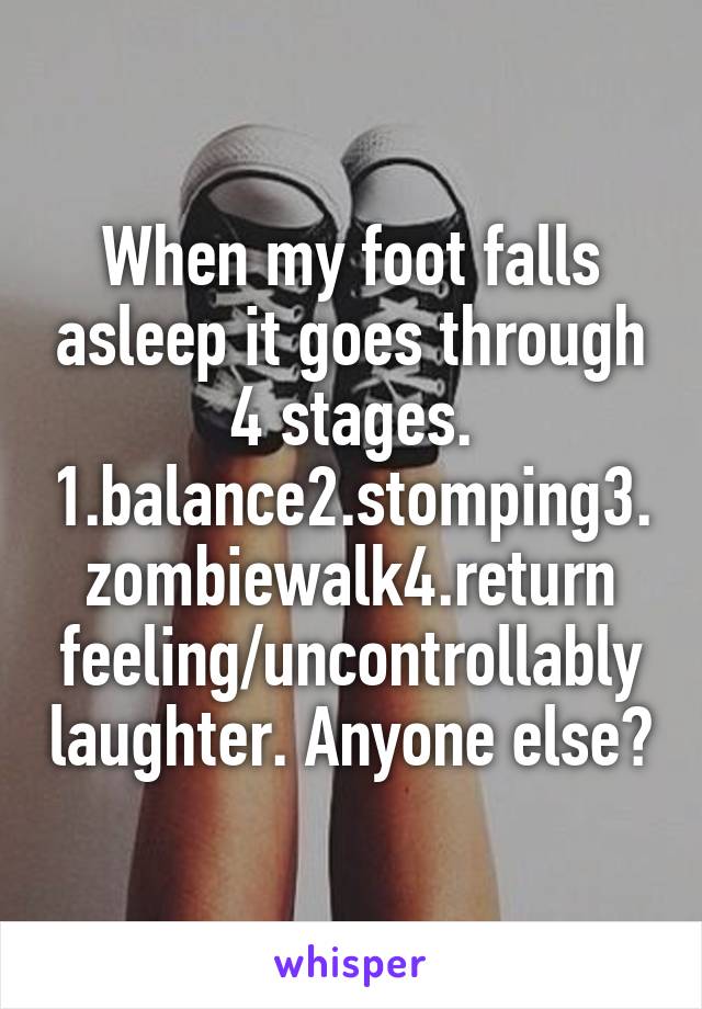 When my foot falls asleep it goes through 4 stages. 1.balance2.stomping3.zombiewalk4.return feeling/uncontrollably laughter. Anyone else?