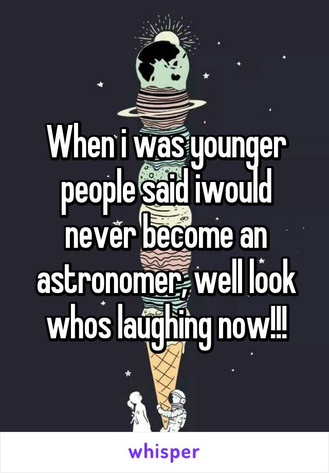 When i was younger people said iwould never become an astronomer, well look whos laughing now!!!