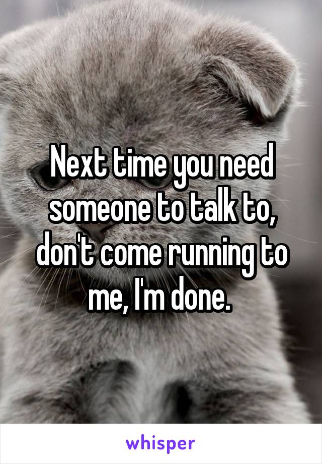 Next time you need someone to talk to, don't come running to me, I'm done. 