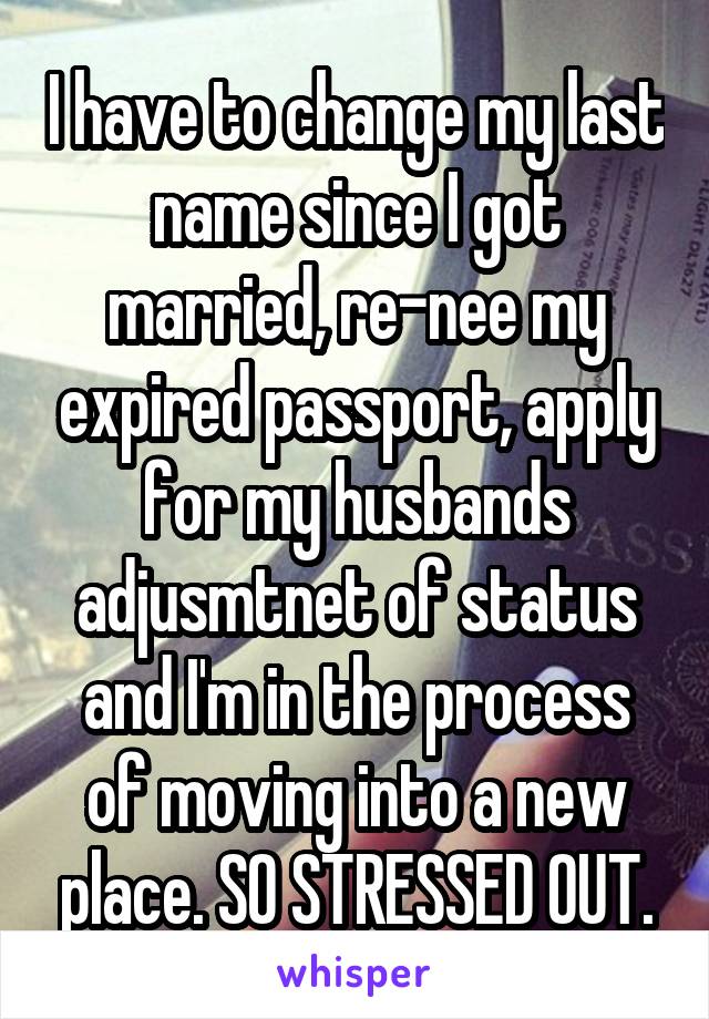 I have to change my last name since I got married, re-nee my expired passport, apply for my husbands adjusmtnet of status and I'm in the process of moving into a new place. SO STRESSED OUT.