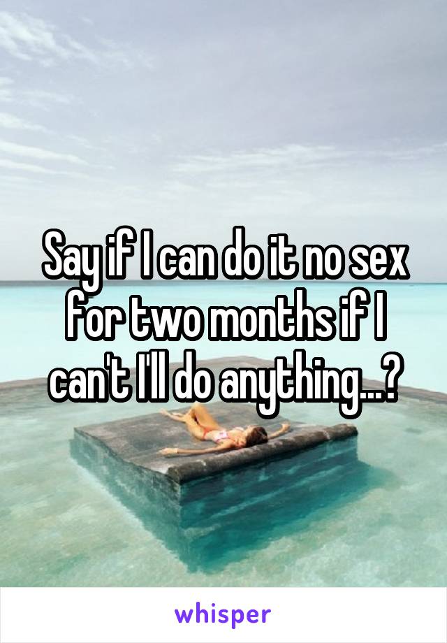 Say if I can do it no sex for two months if I can't I'll do anything...?