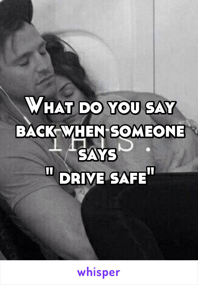 What do you say back when someone says 
" drive safe"