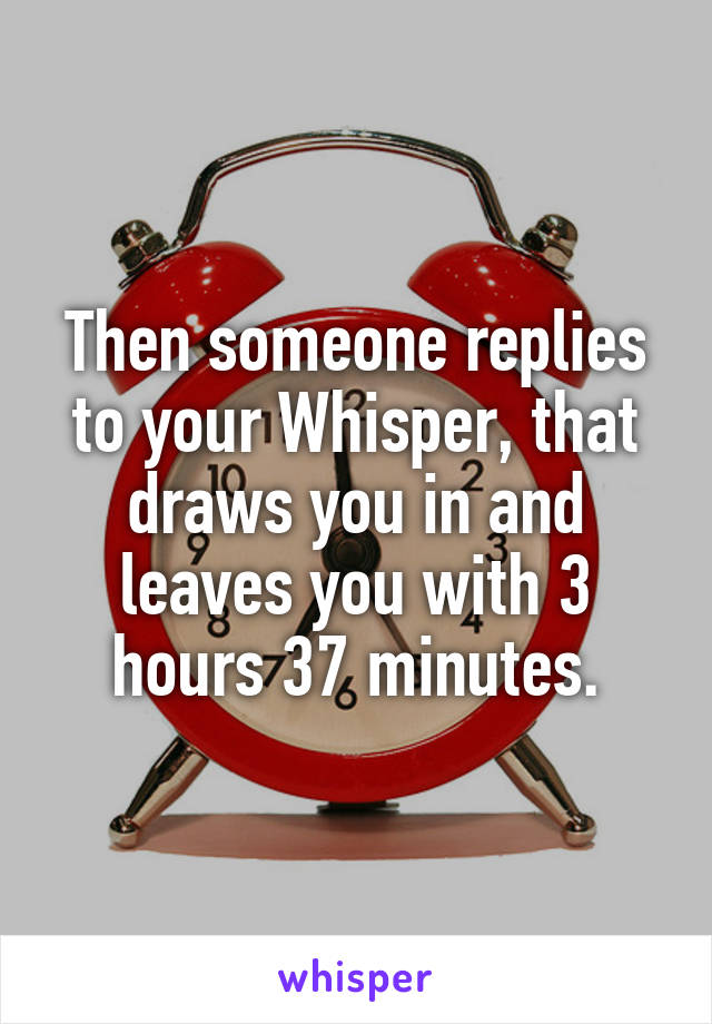 Then someone replies to your Whisper, that draws you in and leaves you with 3 hours 37 minutes.