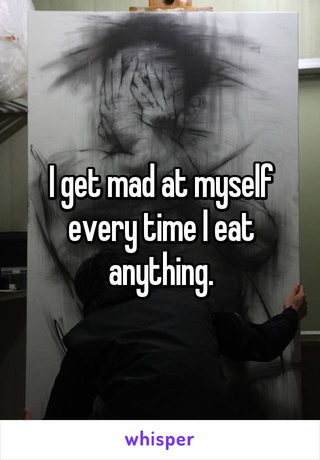 I get mad at myself every time I eat anything.